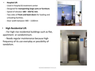 • Hospital Lift
- Used in hospital & treatment center
- Designed for transporting large carts or furniture.
- Speed of elevator 100 – 350 ft/ min.
- Two sides of front and back doors for loading and
unloading facilities.
- Door width between 900 – 1100mm
• High Residential Lift
- For high rise residential buildings such as flat,
apartment or condominium.
- Needs regular maintenance because high
frequency of its use everyday or possibility of
vandalism.
KEDHEESWARAN K M.Arch
 