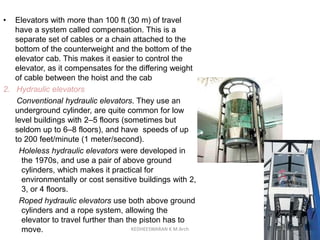 • Elevators with more than 100 ft (30 m) of travel
have a system called compensation. This is a
separate set of cables or a chain attached to the
bottom of the counterweight and the bottom of the
elevator cab. This makes it easier to control the
elevator, as it compensates for the differing weight
of cable between the hoist and the cab
2. Hydraulic elevators
Conventional hydraulic elevators. They use an
underground cylinder, are quite common for low
level buildings with 2–5 floors (sometimes but
seldom up to 6–8 floors), and have speeds of up
to 200 feet/minute (1 meter/second).
Holeless hydraulic elevators were developed in
the 1970s, and use a pair of above ground
cylinders, which makes it practical for
environmentally or cost sensitive buildings with 2,
3, or 4 floors.
Roped hydraulic elevators use both above ground
cylinders and a rope system, allowing the
elevator to travel further than the piston has to
move. KEDHEESWARAN K M.Arch
 