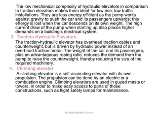 The low mechanical complexity of hydraulic elevators in comparison
to traction elevators makes them ideal for low rise, low traffic
installations. They are less energy efficient as the pump works
against gravity to push the car and its passengers upwards; this
energy is lost when the car descends on its own weight. The high
current draw of the pump when starting up also places higher
demands on a building’s electrical system.
3. Traction-Hydraulic Elevators
The traction-hydraulic elevator has overhead traction cables and
counterweight, but is driven by hydraulic power instead of an
overhead traction motor. The weight of the car and its passengers,
plus an advantageous roping ratio, reduces the demand from the
pump to raise the counterweight, thereby reducing the size of the
required machinery.
4. Climbing elevator
A climbing elevator is a self-ascending elevator with its own
propulsion. The propulsion can be done by an electric or a
combustion engine. Climbing elevators are used in guyed masts or
towers, in order to make easy access to parts of these
constructions, such as flight safety lamps for maintenance.
KEDHEESWARAN K M.Arch
 