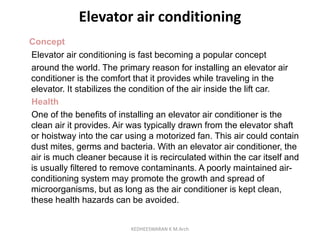Elevator air conditioning
Concept
Elevator air conditioning is fast becoming a popular concept
around the world. The primary reason for installing an elevator air
conditioner is the comfort that it provides while traveling in the
elevator. It stabilizes the condition of the air inside the lift car.
Health
One of the benefits of installing an elevator air conditioner is the
clean air it provides. Air was typically drawn from the elevator shaft
or hoistway into the car using a motorized fan. This air could contain
dust mites, germs and bacteria. With an elevator air conditioner, the
air is much cleaner because it is recirculated within the car itself and
is usually filtered to remove contaminants. A poorly maintained air-
conditioning system may promote the growth and spread of
microorganisms, but as long as the air conditioner is kept clean,
these health hazards can be avoided.
KEDHEESWARAN K M.Arch
 