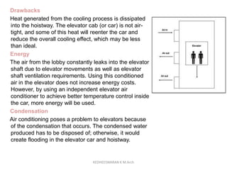 Drawbacks
Heat generated from the cooling process is dissipated
into the hoistway. The elevator cab (or car) is not air-
tight, and some of this heat will reenter the car and
reduce the overall cooling effect, which may be less
than ideal.
Energy
The air from the lobby constantly leaks into the elevator
shaft due to elevator movements as well as elevator
shaft ventilation requirements. Using this conditioned
air in the elevator does not increase energy costs.
However, by using an independent elevator air
conditioner to achieve better temperature control inside
the car, more energy will be used.
Condensation
Air conditioning poses a problem to elevators because
of the condensation that occurs. The condensed water
produced has to be disposed of; otherwise, it would
create flooding in the elevator car and hoistway.
KEDHEESWARAN K M.Arch
 