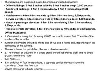 • The following are suggested inside dimensions and rated capacities:
• Office buildings: 6 feet 8 inches wide by 5 feet 5 inches deep; 3,500 pounds.
• Apartment buildings: 6 feet 8 inches wide by 4 feet 3 inches deep; 2,500
pounds
• Hotels/motels: 6 feet 8 inches wide by 5 feet 5 inches deep; 3,500 pounds.
• Service elevators: 5 feet 4 inches wide by 8 feet 5 inches deep; 4,500 pounds.
• Hospital passenger elevators: 6 feet 8 inches wide by 5 feet 5 inches deep;
3,500 pounds.
• Hospital vehicle elevators: 5 feet 9 inches wide by 10 feet deep; 6,000 pounds.
Office buildings:
• 1. One elevator is required for every 45,000 net usable square feet. The ratio of the
number of floors to the
• number of elevators should be two to one or two and a half to one, depending on the
occupancy of the building.
• The more dense the population, the more elevators needed.
• 2. The number of elevators in a single group should not exceed eight and no single
group should serve more
• than 16 levels.
• 3. In buildings of four to eight floors, a separate service elevator should be
considered. Over nine floors, a
• service elevator is virtually required.KEDHEESWARAN K M.Arch
 