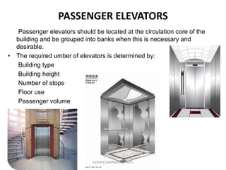 PASSENGER ELEVATORS
Passenger elevators should be located at the circulation core of the
building and be grouped into banks when this is necessary and
desirable.
• The required umber of elevators is determined by:
Building type
Building height
Number of stops
Floor use
Passenger volume
KEDHEESWARAN K M.Arch
 