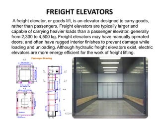 FREIGHT ELEVATORS
A freight elevator, or goods lift, is an elevator designed to carry goods,
rather than passengers. Freight elevators are typically larger and
capable of carrying heavier loads than a passenger elevator, generally
from 2,300 to 4,500 kg. Freight elevators may have manually operated
doors, and often have rugged interior finishes to prevent damage while
loading and unloading. Although hydraulic freight elevators exist, electric
elevators are more energy efficient for the work of freight lifting.
KEDHEESWARAN K M.Arch
 