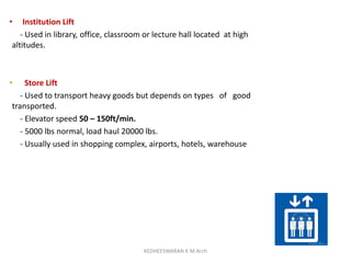 • Institution Lift
- Used in library, office, classroom or lecture hall located at high
altitudes.
• Store Lift
- Used to transport heavy goods but depends on types of good
transported.
- Elevator speed 50 – 150ft/min.
- 5000 lbs normal, load haul 20000 lbs.
- Usually used in shopping complex, airports, hotels, warehouse
KEDHEESWARAN K M.Arch
 