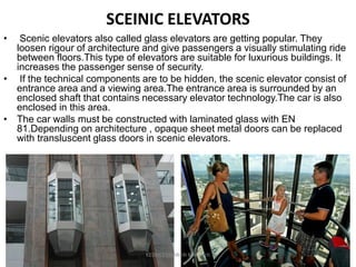 SCEINIC ELEVATORS
• Scenic elevators also called glass elevators are getting popular. They
loosen rigour of architecture and give passengers a visually stimulating ride
between floors.This type of elevators are suitable for luxurious buildings. It
increases the passenger sense of security.
• If the technical components are to be hidden, the scenic elevator consist of
entrance area and a viewing area.The entrance area is surrounded by an
enclosed shaft that contains necessary elevator technology.The car is also
enclosed in this area.
• The car walls must be constructed with laminated glass with EN
81.Depending on architecture , opaque sheet metal doors can be replaced
with transluscent glass doors in scenic elevators.
KEDHEESWARAN K M.Arch
 