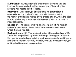• Dumbwaiter - Dumbwaiters are small freight elevators that are
intended to carry food rather than passengers. They often link
kitchens with rooms on other floors.
• Paternoster -A special type of elevator is the paternoster, a
constantly moving chain of boxes. A similar concept, called
the manlift or humanlift, moves only a small platform, which the rider
mounts while using a handhold and was once seen in multi-story
industrial plants.
• Scissor lift -The scissor lift is yet another type of lift. As most of
these lifts are self-contained, these lifts can be easily moved to
where they are needed.
• Rack-and-pinion lift -The rack-and-pinion lift is another type of lift.
These lifts are powered by a motor driving a pinion gear. Because
they can be installed on a building or structure's exterior and there is
no machine room or hoistway required, they are the most used type
of lift for buildings under construction
KEDHEESWARAN K M.Arch
 