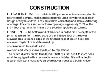 CONSTRUCTION
• ELEVATOR SHAFT – contain building components necessary for the
operation of elevator. Its dimension depends upon elevator model, door
design and type of drive. They must have ventilation and smoke extracting
openings. The cross section of these openings is generally 2.5% of the
shaft floor area, with minimum cross section stipulated as 0.1m.sq.
• SHAFT PIT – the bottom end of the shaft is called pit. The depth of the
pit is measured from the top edge of the finished floor at the lowest
elevator stop to the top edge of the finished floor of the pit floor. The
minimum depth of pit is determined by:
space required for construction
over run and safety space stipulated by regulations
The pit sits directly on the foundation. Shaft pits that are 1 to 2.5m deep
must be equipped with a removable access ladder. Pits with a depth
greater than 2.5m must have a secure access door to a building floor.
KEDHEESWARAN K M.Arch
 