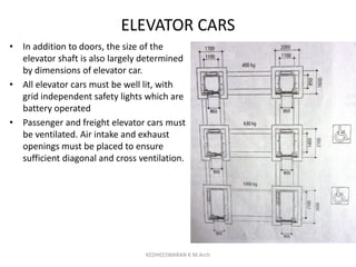 ELEVATOR CARS
• In addition to doors, the size of the
elevator shaft is also largely determined
by dimensions of elevator car.
• All elevator cars must be well lit, with
grid independent safety lights which are
battery operated
• Passenger and freight elevator cars must
be ventilated. Air intake and exhaust
openings must be placed to ensure
sufficient diagonal and cross ventilation.
KEDHEESWARAN K M.Arch
 