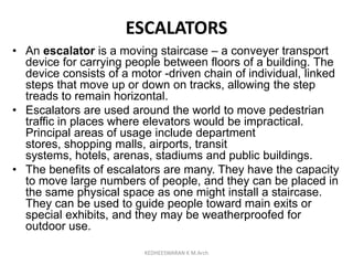 ESCALATORS
• An escalator is a moving staircase – a conveyer transport
device for carrying people between floors of a building. The
device consists of a motor -driven chain of individual, linked
steps that move up or down on tracks, allowing the step
treads to remain horizontal.
• Escalators are used around the world to move pedestrian
traffic in places where elevators would be impractical.
Principal areas of usage include department
stores, shopping malls, airports, transit
systems, hotels, arenas, stadiums and public buildings.
• The benefits of escalators are many. They have the capacity
to move large numbers of people, and they can be placed in
the same physical space as one might install a staircase.
They can be used to guide people toward main exits or
special exhibits, and they may be weatherproofed for
outdoor use.
KEDHEESWARAN K M.Arch
 