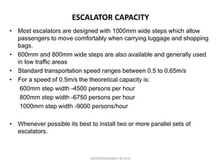 ESCALATOR CAPACITY
• Most escalators are designed with 1000mm wide steps which allow
passengers to move comfortably when carrying luggage and shopping
bags.
• 600mm and 800mm wide steps are also available and generally used
in low traffic areas
• Standard transportation speed ranges between 0.5 to 0.65m/s
• For a speed of 0.5m/s the theoretical capacity is:
600mm step width -4500 persons per hour
800mm step width -6750 persons per hour
1000mm step width -9000 persons/hour
• Whenever possible its best to install two or more parallel sets of
escalators.
KEDHEESWARAN K M.Arch
 