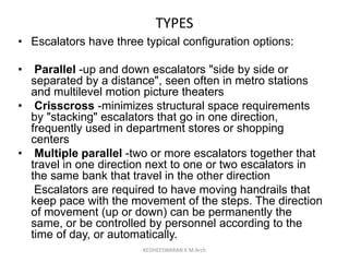TYPES
• Escalators have three typical configuration options:
• Parallel -up and down escalators "side by side or
separated by a distance", seen often in metro stations
and multilevel motion picture theaters
• Crisscross -minimizes structural space requirements
by "stacking" escalators that go in one direction,
frequently used in department stores or shopping
centers
• Multiple parallel -two or more escalators together that
travel in one direction next to one or two escalators in
the same bank that travel in the other direction
Escalators are required to have moving handrails that
keep pace with the movement of the steps. The direction
of movement (up or down) can be permanently the
same, or be controlled by personnel according to the
time of day, or automatically.
KEDHEESWARAN K M.Arch
 