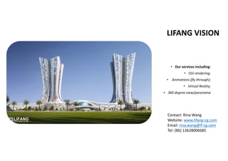 LIFANG VISION
• Our services including:
• CGI rendering;
•  Animations (fly through);
• Virtual Reality; 
• 360 degree view/panorama 
Contact: Rina Wang
Website: www.lifang‐cg.com
Email: rina.wang@lf‐cg.com
Tel: (86) 13628006685
 