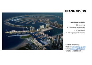 LIFANG VISION
• Our services including:
• CGI rendering;
• Animations (fly through);
• Virtual Reality; 
• 360 degree view/panorama 
Contact: Rina Wang
Website: www.lifang‐cg.com
Email: rina.wang@lf‐cg.com
Tel: (86) 13628006685
 
