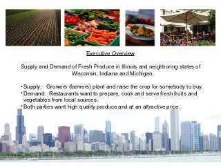 Executive Overview

Supply and Demand of Fresh Produce in Illinois and neighboring states of
                  Wisconsin, Indiana and Michigan.

• Supply: Growers (farmers) plant and raise the crop for somebody to buy.
• Demand: Restaurants want to prepare, cook and serve fresh fruits and
  vegetables from local sources.
• Both parties want high quality produce and at an attractive price.
 