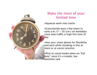 Make the most of your
      limited time
•Squeeze work into cracks

•Consistently post a few times in
early a.m. (7 - 10 a.m.) on weekdays
since web traffic is high this time of
day

•Use your smart phone for ﬂexibility
and post while standing in line at
store or at soccer practice

•Post to social media when on “kid
duty” since it’s a simple, low
attention task
 