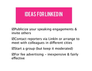 IDEAS FOR LINKED IN

!Publicize your speaking engagements &
invite others
!Contact reporters via LinkIn or arrange to
meet with colleagues in different cities
!Start a group (but keep it moderated)
!For fee advertising - inexpensive & fairly
effective
 