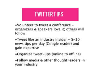 Twitter T ips
•Volunteer to tweet a conference -
organizers & speakers love it; others will
follow
•Tweet like an industry insider - 5-10
news tips per day (Google reader) and
gain expertise
•Organize tweet-ups (online to offline)
•Follow media & other thought leaders in
your industry
 