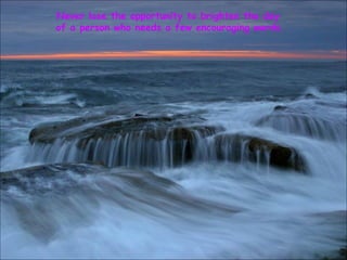 Never lose the opportunity to brighten the day
of a person who needs a few encouraging words.
 