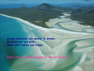 Dream whatever you desire to dream.
Go wherever you wish.
Seek what makes you happy.
Each Life is shaped uniquely by the one living it.
 