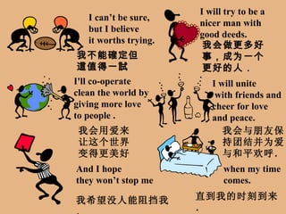 I can’t be sure, but I believe it worths trying. I will try to be a nicer man with good deeds. I'll co-operate  clean the world  by giving more love to people  . I will unite with friends and cheer for love and peace. And I hope they won’t stop me when my time  comes. 我不能確定但這值得一試 我会做更多好事，成为一个更好的人． 我会用爱来让这个世界变得更美好． 我会与朋友保持团结并为爱与和平欢呼． 我希望没人能阻挡我． 直到我的时刻到来． 