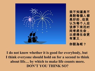 I do not know whether it is good for everybody, but  I  think everyone should hold on for a second to think about life … by  which to make life  counts more. DON’T YOU THINK SO? 我不知道是不是對每個人都是好的 , 但 我认为每个人应该停下来花时间考虑生命，以使得生命更有意义． 你認為呢 ？ 