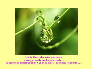 And to those who made you laugh  when you really needed somebody ... 给那些当你真的需要时有人在你身边时，能使你发出笑声的人 . 