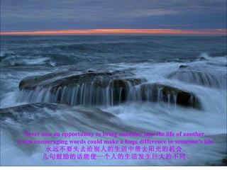 Never lose an opportunity to bring sunshine into the life of another.  A few encouraging words could make a huge difference  in someone’s life. 永远不要失去给别人的生活中带去阳光的机会 . 几句鼓励的话能使一个人的生活发生巨大的不同 . 