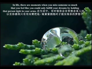 In life, there are moments when you miss someone so much that you feel like you could only fulfill your dreams by holding that person tight in your arms. 在生活中，有时候你会非常想念某人时， 以至你感到只有用双臂把他 / 她紧紧拥抱时才能实现你的梦想。 