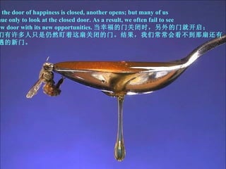 When the door of happiness is closed, another opens; but many of us continue only to look at the closed door. As a result, we often fail to see  the new door with its new opportunities. 当幸福的门关闭时，另外的门就开启； 但我们有许多人只是仍然盯着这扇关闭的门。结果，我们常常会看不到那扇还有 新机遇的新门。 