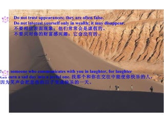 Do not trust appearances; they are often false. Do not interest yourself only in wealth; it may disappear. 不要相信表面现象；他们常常会是虚假的。 不要只对你的财富感兴趣；它会没有的。 Seek someone who communicates with you in laughter, for laughter can turn a sad day into a joyful one. 找那个和你在交往中能使你快乐的人， 因为笑声会把悲伤的日子变成快乐的一天。 