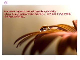 Your future happiness may well depend on your ability  to leave the past behind. 你的未来的快乐，完全取决于你是否能把 过去抛在脑后的能力。 