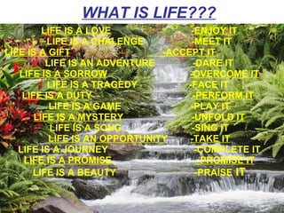 WHAT IS LIFE???   LIFE IS A LOVE   -ENJOY IT LIFE IS A CHALENGE    -MEET IT LIFE IS A GIFT   -ACCEPT IT   LIFE IS AN ADVENTURE    -DARE IT LIFE IS A SORROW -OVERCOME IT LIFE IS A TRAGEDY -FACE IT  LIFE IS A DUTY -PERFORM IT   LIFE IS A GAME -PLAY IT LIFE IS A MYSTERY   -UNFOLD IT LIFE IS A SONG -SING IT LIFE IS AN OPPORTUNITY -TAKE IT LIFE IS A JOURNEY   -COMPLETE IT LIFE IS A PROMISE - PROMISE IT LIFE IS A BEAUTY   -PRAISE  IT 