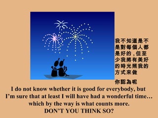 I do not know whether it is good for everybody, but  I’m sure that at least I will have had a wonderful time… which by the way is what counts more. DON’T YOU THINK SO? 我不知道是不是對每個人都是好的 , 但至少我將有美好的時光照我的方式來做 你認為呢 