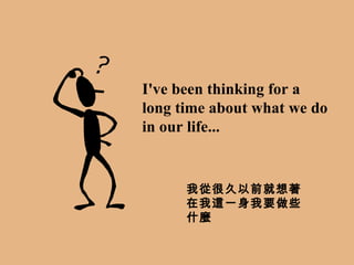 I've been thinking for a long time about what we do in our life... 我從很久以前就想著在我這一身我要做些什麼 