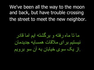 We've been all the way to the moon and back, but have trouble crossing the street to meet the new neighbor.   ما تا ماه رفته و برگشته ایم اما قادر نیستیم برای ملاقات همسایه جدیدمان از یک سوی خیابان به آن سو برویم . 