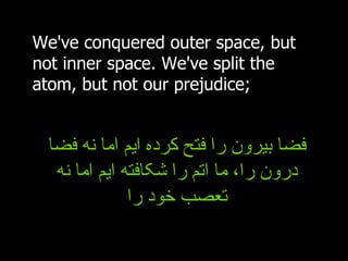 We've conquered outer space, but not inner space. We've split the atom, but not our prejudice; فضا بیرون را فتح کرده ایم اما نه فضا درون را، ما اتم را شکافته ایم اما نه تعصب خود را 