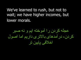 We've learned to rush, but not to wait; we have higher incomes, but lower morals.   عجله کردن را آموخته ایم و نه صبر کردن، درآمدهای بالاتری داریم اما اصول اخلاقی پایین تر 