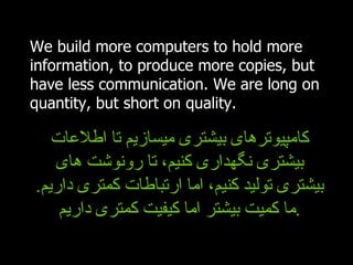 We build more computers to hold more information, to produce more copies, but have less communication. We are long on quantity, but short on quality. کامپیوترهای بیشتری میسازیم تا اطلاعات بیشتری نگهداری کنیم، تا رونوشت های بیشتری تولید کنیم، اما ارتباطات کمتری داریم .  ما کمیت بیشتر اما کیفیت کمتری داریم . 