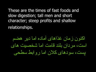 These are the times of fast foods and slow digestion; tall men and short character; steep profits and shallow relationships.   اکنون زمان غذاهای آماده اما دیر هضم است، مردان بلند قامت اما شخصیت های پست، سودهای کلان اما روابط سطحی  