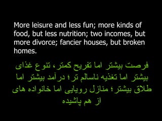 More leisure and less fun; more kinds of food, but less nutrition; two incomes, but more divorce; fancier houses, but broken homes. فرصت بیشتر اما تفریح کمتر، تنوع غذای بیشتر اما تغذیه ناسالم تر؛ درآمد بیشتر اما طلاق بیشتر؛ منازل رویایی اما خانواده های از هم پاشیده 