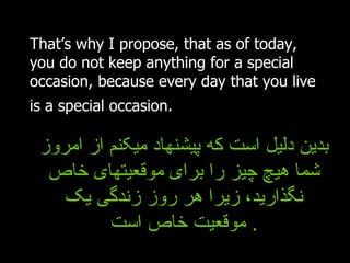That’s why I propose, that as of today, you do not keep anything for a special occasion, because every day that you live is a special occasion.   بدین دلیل است که پیشنهاد میکنم از امروز شما هیچ چیز را برای موقعیتهای خاص نگذارید، زیرا هر روز زندگی یک موقعیت خاص است .  