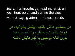 Search for knowledge, read more, sit on your front porch and admire the view without paying attention to your needs.   در جستجو دانش باشید، بیشتر بخوانید، در ایوان بنشینید و منظره را تحسین کنید بدون آنکه توجهی به نیازهایتان داشته باشید . 