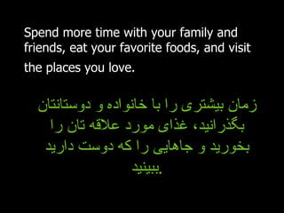 Spend more time with your family and friends, eat your favorite foods, and visit the places you love.   زمان بیشتری را با خانواده و دوستانتان بگذرانید، غذای مورد علاقه تان را بخورید و جاهایی را که دوست دارید ببینید . 
