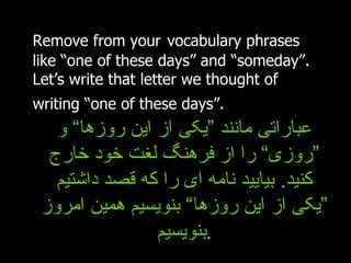 Remove from your   vocabulary phrases like “one of these days” and “someday”. Let’s write that letter we thought of writing “one of these days”.   عباراتی مانند ”یکی از این روزها“ و ”روزی“ را از فرهنگ لغت خود خارج کنید .  بیایید نامه ای را که قصد داشتیم ”یکی از این روزها“ بنویسیم همین امروز بنویسیم . 
