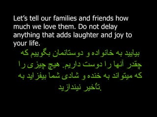 Let’s tell our families and friends how much we love them. Do not delay anything that adds laughter and joy to your life.  بیایید به خانواده و دوستانمان بگوییم که چقدر آنها را دوست داریم .  هیچ چیزی را که میتواند به خنده و شادی شما بیفزاید به تاُخیر نیندازید . 