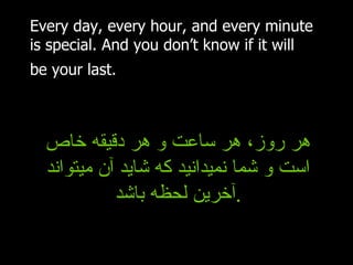 Every day, every hour, and every minute is special. And you don’t know if it will be your last.   هر روز، هر ساعت و هر دقیقه خاص است و شما نمیدانید که شاید آن میتواند آخرین لحظه باشد . 