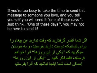 If you’re too busy to take the time to send this message to someone you love, and you tell yourself you will send it “one of these days “. Just think…”One of these days “, you may not be here to send it! اگر شما آنقدر گرفتارید که وقت ندارید این پیغام را برای کسانیکه دوست دارید بفرستید، و به خودتان میگویید که ”یکی از این روزها“ آنرا خواهم فرستاد، فقط فکر کنید  ... ” یکی از این روزها“ ممکن است شما اینجا نباشید که آنرا بفرستید ! 