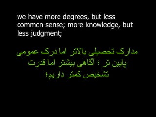 we have more degrees, but less common sense; more knowledge, but less judgment; مدارک تحصیلی بالاتر اما درک عمومی پایین تر ؛ آگاهی بیشتر اما قدرت تشخیص کمتر داریم؛ 