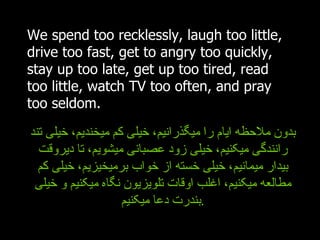 We spend too recklessly, laugh too little, drive too fast, get to angry too quickly, stay up too late, get up too tired, read too little, watch TV too often, and pray too seldom. بدون ملاحظه ایام را میگذرانیم، خیلی کم میخندیم، خیلی تند رانندگی میکنیم، خیلی زود عصبانی میشویم، تا دیروقت بیدار میمانیم، خیلی خسته از خواب برمیخیزیم، خیلی کم مطالعه میکنیم، اغلب اوقات تلویزیون نگاه میکنیم و خیلی بندرت دعا میکنیم . 